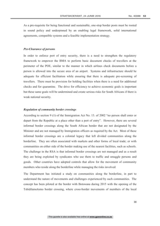 This gazette is also available free online at www.gpwonline.co.za
	STAATSKOERANT, 24 JUNIE 2016 No. 40088   53
38
As a pre-requisite for being functional and sustainable, one-stop border posts must be rooted
in sound policy and underpinned by an enabling legal framework, solid international
agreements, compatible systems and a feasible implementation strategy.
Pre-Clearance of persons
In order to enforce port of entry security, there is a need to strengthen the regulatory
framework to empower the BMA to perform basic document checks of travellers at the
perimeter of the POE, similar to the manner in which airlines check documents before a
person is allowed into the secure area of an airport. Systems and infrastructure should be
adequate for efficient facilitation while ensuring that there is adequate pre-screening of
travellers. There must be provision for holding facilities when there is a need for additional
checks and for quarantine. The drive for efficiency to achieve economic goals is important
but these same goals will be undermined and create serious risks for South Africans if there is
weak national security.
Regulation of community border crossings
According to section 9 (1) of the Immigration Act No. 13. of 2002 “no person shall enter or
depart from the Republic at a place other than a port of entry”. However, there are several
informal border crossings along the South African border that are not designated by the
Minister and are not managed by Immigration officers as required by the Act. Most of these
informal border crossings are a colonial legacy that left divided communities along the
borderline. They are often associated with markets and other forms of local trade; or with
communities on either side of the border making use of the nearest facilities, such as schools.
The challenge in the RSA is that informal border crossings are not managed and as a result
they are being exploited by syndicates who use them to traffic and smuggle persons and
goods. Other countries have adopted controls that allow for the movement of community
members who reside along the borderline while managing the risks involved.
The Department has initiated a study on communities along the borderline, in part to
understand the nature of movements and challenges experienced by such communities. The
concept has been piloted at the border with Botswana during 2015 with the opening of the
Tshidilamolomo border crossing, where cross-border movements of members of the local
 