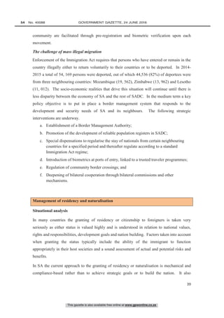 This gazette is also available free online at www.gpwonline.co.za
54   No. 40088	 GOVERNMENT GAZETTE, 24 JUNE 2016
39
community are facilitated through pre-registration and biometric verification upon each
movement.
The challenge of mass illegal migration
Enforcement of the Immigration Act requires that persons who have entered or remain in the
country illegally either to return voluntarily to their countries or to be deported. In 2014-
2015 a total of 54, 169 persons were deported, out of which 44,536 (82%) of deportees were
from three neighbouring countries: Mozambique (19, 562), Zimbabwe (13, 962) and Lesotho
(11, 012). The socio-economic realities that drive this situation will continue until there is
less disparity between the economy of SA and the rest of SADC. In the medium term a key
policy objective is to put in place a border management system that responds to the
development and security needs of SA and its neighbours. The following strategic
interventions are underway.
a. Establishment of a Border Management Authority;
b. Promotion of the development of reliable population registers in SADC;
c. Special dispensations to regularise the stay of nationals from certain neighbouring
countries for a specified period and thereafter regulate according to a standard
Immigration Act regime;
d. Introduction of biometrics at ports of entry, linked to a trusted traveler programmes;
e. Regulation of community border crossings; and
f. Deepening of bilateral cooperation through bilateral commissions and other
mechanisms.
Management of residency and naturalisation
Situational analysis
In many countries the granting of residency or citizenship to foreigners is taken very
seriously as either status is valued highly and is understood in relation to national values,
rights and responsibilities, development goals and nation building. Factors taken into account
when granting the status typically include the ability of the immigrant to function
appropriately in their host societies and a sound assessment of actual and potential risks and
benefits.
In SA the current approach to the granting of residency or naturalisation is mechanical and
compliance-based rather than to achieve strategic goals or to build the nation. It also
 