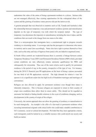 This gazette is also available free online at www.gpwonline.co.za
	STAATSKOERANT, 24 JUNIE 2016 No. 40088   55
40
undermines the value of the status of being a permanent resident or a citizen. Serious risks
are not managed effectively, thus creating opportunities for the widespread abuse of the
system and the granting of residence status persons who put the nation at risk.
A general principle that was observed in countries such as UK, Canada and Australia is that
the relationship between temporary visas and permanent residence permits and naturalisation
depends on the type of temporary visa with which the recipient started. The type of
temporary visa determines the trajectory to naturalisation, including the time it takes, and the
conditions that can result in the change from one status to the other.
There is a misconception that immigrants have a constitutional right to progress towards
residency or citizenship status. A sovereign state has the prerogative to determine who enters
its territory and to enact laws accordingly. States also have right to protect themselves from
risks, such as the entry and stay of fugitives from justice who are linked to organised crime.
In South Africa controls are weakened because there is currently a linkage between certain
Temporary Residence Visas (TRV) and Permanent Residence Permits (PRP) which, provided
certain conditions are met, effectively creates automatic qualification for PRPs and
subsequently for citizenship. Thus one of the main criteria used to qualify for permanent
residence is the period of stay in the country, irrespective of the type of visa. For instance,
during the 2014/15 financial year PR applications on the basis of being a spouse accounted
for one third of all PR applications received. The high demand for relative’s visas for
spouses is to a significant extent due the high levels of fraudulent marriages and marriages of
convenience.
Refugees are also allowed to apply for permanent residence even though their status is
inherently temporary. This is because refugees are expected to return to their country of
origin once conditions there allow them to return safely. This should not be regarded as
automatic but linked to finding durable solutions in the event of conditions changing, such as
developments in the country of origin of the refugee.
Conversely, the current approach does not allow the granting of residency or naturalisation to
be used strategically. An example is the offer of a fast-track to permanent residence when
recruiting international migrants with critical skills who could make valuable contributions to
SA’s economic, social or cultural development. Provided that they meet appropriate criteria,
such immigrants could be looked at as a valuable resource who could enrich our society and
build our nation.
 