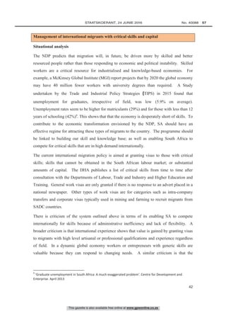 This gazette is also available free online at www.gpwonline.co.za
	STAATSKOERANT, 24 JUNIE 2016 No. 40088   57
42
Management of international migrants with critical skills and capital
Situational analysis
The NDP predicts that migration will, in future, be driven more by skilled and better
resourced people rather than those responding to economic and political instability. Skilled
workers are a critical resource for industrialised and knowledge-based economies. For
example, a McKinsey Global Institute (MGI) report projects that by 2020 the global economy
may have 40 million fewer workers with university degrees than required. A Study
undertaken by the Trade and Industrial Policy Strategies (TIPS) in 2015 found that
unemployment for graduates, irrespective of field, was low (5.9% on average).
Unemployment rates seem to be higher for matriculants (29%) and for those with less than 12
years of schooling (42%)9
. This shows that that the economy is desperately short of skills. To
contribute to the economic transformation envisioned by the NDP, SA should have an
effective regime for attracting these types of migrants to the country. The programme should
be linked to building our skill and knowledge base; as well as enabling South Africa to
compete for critical skills that are in high demand internationally.
The current international migration policy is aimed at granting visas to those with critical
skills; skills that cannot be obtained in the South African labour market; or substantial
amounts of capital. The DHA publishes a list of critical skills from time to time after
consultation with the Departments of Labour, Trade and Industry and Higher Education and
Training. General work visas are only granted if there is no response to an advert placed in a
national newspaper. Other types of work visas are for categories such as intra-company
transfers and corporate visas typically used in mining and farming to recruit migrants from
SADC countries.
There is criticism of the system outlined above in terms of its enabling SA to compete
internationally for skills because of administrative inefficiency and lack of flexibility. A
broader criticism is that international experience shows that value is gained by granting visas
to migrants with high level artisanal or professional qualifications and experience regardless
of field. In a dynamic global economy workers or entrepreneurs with generic skills are
valuable because they can respond to changing needs. A similar criticism is that the
9
‘Graduate unemployment in South Africa: A much exaggerated problem’. Centre for Development and
Enterprise. April 2013
 