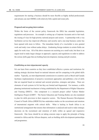 This gazette is also available free online at www.gpwonline.co.za
58   No. 40088	 GOVERNMENT GAZETTE, 24 JUNE 2016
43
requirements for starting a business should be more flexible as highly skilled professionals
and artisans can start SMMEs with relatively little capital and create jobs.
Proposed and on-going interventions
Within the limits of the current policy framework the DHA has amended legislation,
regulations and processes. An example is setting up a Corporate Accounts unit to fast track
the issuing of visas for high priority national projects and sectors. A partnership with a visa
facilitation service has improved efficiency and security and a one-stop business centre has
been opened with more to follow. The immediate family of a visa-holder is now granted
work and study visas without undue delays. Graduating foreign students in certain fields can
apply for work visas. All of the above measures are assisting on a small scale, but there is an
urgent need to make larger changes in approach, capacity and regulations in order to address
the serious skills gaps that are holding back development, training and job creation.
Establishing an inter-departmental capacity
SA can learn from countries as they have established effective systems and institutions for
making strategic decisions based on national interests and for competing in the global skills
market. Typically, an inter-departmental commission in countries such as Brazil and Canada
facilitates implementation of proactive recruitment approaches and publishes a list of skills
that are required based on national and sectoral priorities, strategies and plans. There are
elements of such systems in SA but they are limited and fragmented. For instance, a skills
planning institutional mechanism is being established by the Department of Higher Education
and Training (DHET). One component is a research project called “Labour Market
Intelligence Project (LMIP)”. The Sector Education and Training Bodies are also mandated
to plan for skills provision in their respective sectors. The Human Resource Development
Council of South Africa (HRDCSA) has undertaken studies on the recruitment and retention
of international migrants with critical skills. What is lacking in South Africa is an
institutional arrangement that ensures that information is analysed and used to make strategic
decisions on the recruitment and retention of skills within an agreed and responsive
framework. One focus should be on taking concrete steps to apply the principle of being
oriented to Africa and the African diaspora, such as building skills development partnerships
and programmes.
 