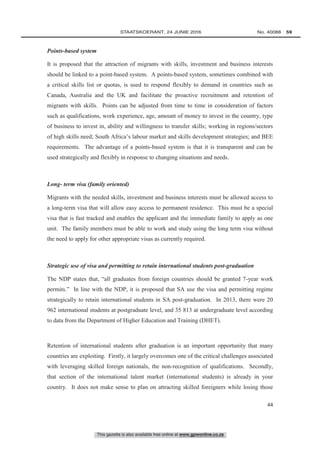This gazette is also available free online at www.gpwonline.co.za
	STAATSKOERANT, 24 JUNIE 2016 No. 40088   59
44
Points-based system
It is proposed that the attraction of migrants with skills, investment and business interests
should be linked to a point-based system. A points-based system, sometimes combined with
a critical skills list or quotas, is used to respond flexibly to demand in countries such as
Canada, Australia and the UK and facilitate the proactive recruitment and retention of
migrants with skills. Points can be adjusted from time to time in consideration of factors
such as qualifications, work experience, age, amount of money to invest in the country, type
of business to invest in, ability and willingness to transfer skills; working in regions/sectors
of high skills need; South Africa’s labour market and skills development strategies; and BEE
requirements. The advantage of a points-based system is that it is transparent and can be
used strategically and flexibly in response to changing situations and needs.
Long- term visa (family oriented)
Migrants with the needed skills, investment and business interests must be allowed access to
a long-term visa that will allow easy access to permanent residence. This must be a special
visa that is fast tracked and enables the applicant and the immediate family to apply as one
unit. The family members must be able to work and study using the long term visa without
the need to apply for other appropriate visas as currently required.
Strategic use of visa and permitting to retain international students post-graduation
The NDP states that, “all graduates from foreign countries should be granted 7-year work
permits.” In line with the NDP, it is proposed that SA use the visa and permitting regime
strategically to retain international students in SA post-graduation. In 2013, there were 20
962 international students at postgraduate level, and 35 813 at undergraduate level according
to data from the Department of Higher Education and Training (DHET).
Retention of international students after graduation is an important opportunity that many
countries are exploiting. Firstly, it largely overcomes one of the critical challenges associated
with leveraging skilled foreign nationals, the non-recognition of qualifications. Secondly,
that section of the international talent market (international students) is already in your
country. It does not make sense to plan on attracting skilled foreigners while losing those
 
