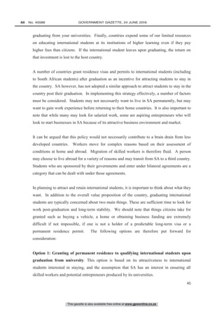 This gazette is also available free online at www.gpwonline.co.za
60   No. 40088	 GOVERNMENT GAZETTE, 24 JUNE 2016
45
graduating from your universities. Finally, countries expend some of our limited resources
on educating international students at its institutions of higher learning even if they pay
higher fees than citizens. If the international student leaves upon graduating, the return on
that investment is lost to the host country.
A number of countries grant residence visas and permits to international students (including
to South African students) after graduation as an incentive for attracting students to stay in
the country. SA however, has not adopted a similar approach to attract students to stay in the
country post their graduation. In implementing this strategy effectively, a number of factors
must be considered. Students may not necessarily want to live in SA permanently, but may
want to gain work experience before returning to their home countries. It is also important to
note that while many may look for salaried work, some are aspiring entrepreneurs who will
look to start businesses in SA because of its attractive business environment and market.
It can be argued that this policy would not necessarily contribute to a brain drain from less
developed countries. Workers move for complex reasons based on their assessment of
conditions at home and abroad. Migration of skilled workers is therefore fluid. A person
may choose to live abroad for a variety of reasons and may transit from SA to a third country.
Students who are sponsored by their governments and enter under bilateral agreements are a
category that can be dealt with under those agreements.
In planning to attract and retain international students, it is important to think about what they
want. In addition to the overall value proposition of the country, graduating international
students are typically concerned about two main things. These are sufficient time to look for
work post-graduation and long-term stability. We should note that things citizens take for
granted such as buying a vehicle, a home or obtaining business funding are extremely
difficult if not impossible, if one is not a holder of a predictable long-term visa or a
permanent residence permit. The following options are therefore put forward for
consideration:
Option 1: Granting of permanent residence to qualifying international students upon
graduation from university. This option is based on its attractiveness to international
students interested in staying, and the assumption that SA has an interest in ensuring all
skilled workers and potential entrepreneurs produced by its universities.
 