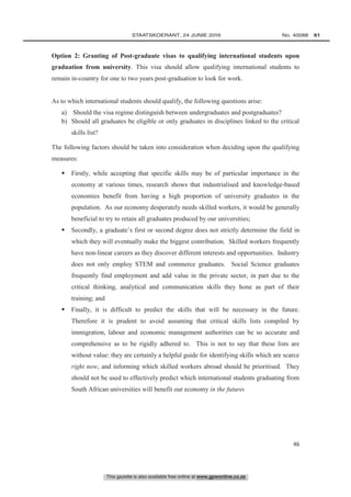 This gazette is also available free online at www.gpwonline.co.za
	STAATSKOERANT, 24 JUNIE 2016 No. 40088   61
46
Option 2: Granting of Post-graduate visas to qualifying international students upon
graduation from university. This visa should allow qualifying international students to
remain in-country for one to two years post-graduation to look for work.
As to which international students should qualify, the following questions arise:
a) Should the visa regime distinguish between undergraduates and postgraduates?
b) Should all graduates be eligible or only graduates in disciplines linked to the critical
skills list?
The following factors should be taken into consideration when deciding upon the qualifying
measures:
 Firstly, while accepting that specific skills may be of particular importance in the
economy at various times, research shows that industrialised and knowledge-based
economies benefit from having a high proportion of university graduates in the
population. As our economy desperately needs skilled workers, it would be generally
beneficial to try to retain all graduates produced by our universities;
 Secondly, a graduate’s first or second degree does not strictly determine the field in
which they will eventually make the biggest contribution. Skilled workers frequently
have non-linear careers as they discover different interests and opportunities. Industry
does not only employ STEM and commerce graduates. Social Science graduates
frequently find employment and add value in the private sector, in part due to the
critical thinking, analytical and communication skills they hone as part of their
training; and
 Finally, it is difficult to predict the skills that will be necessary in the future.
Therefore it is prudent to avoid assuming that critical skills lists compiled by
immigration, labour and economic management authorities can be so accurate and
comprehensive as to be rigidly adhered to. This is not to say that these lists are
without value: they are certainly a helpful guide for identifying skills which are scarce
right now, and informing which skilled workers abroad should be prioritised. They
should not be used to effectively predict which international students graduating from
South African universities will benefit our economy in the future.
 