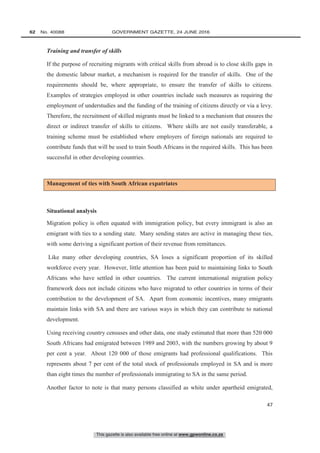 This gazette is also available free online at www.gpwonline.co.za
62   No. 40088	 GOVERNMENT GAZETTE, 24 JUNE 2016
47
Training and transfer of skills
If the purpose of recruiting migrants with critical skills from abroad is to close skills gaps in
the domestic labour market, a mechanism is required for the transfer of skills. One of the
requirements should be, where appropriate, to ensure the transfer of skills to citizens.
Examples of strategies employed in other countries include such measures as requiring the
employment of understudies and the funding of the training of citizens directly or via a levy.
Therefore, the recruitment of skilled migrants must be linked to a mechanism that ensures the
direct or indirect transfer of skills to citizens. Where skills are not easily transferable, a
training scheme must be established where employers of foreign nationals are required to
contribute funds that will be used to train South Africans in the required skills. This has been
successful in other developing countries.
Management of ties with South African expatriates
Situational analysis
Migration policy is often equated with immigration policy, but every immigrant is also an
emigrant with ties to a sending state. Many sending states are active in managing these ties,
with some deriving a significant portion of their revenue from remittances.
Like many other developing countries, SA loses a significant proportion of its skilled
workforce every year. However, little attention has been paid to maintaining links to South
Africans who have settled in other countries. The current international migration policy
framework does not include citizens who have migrated to other countries in terms of their
contribution to the development of SA. Apart from economic incentives, many emigrants
maintain links with SA and there are various ways in which they can contribute to national
development.
Using receiving country censuses and other data, one study estimated that more than 520 000
South Africans had emigrated between 1989 and 2003, with the numbers growing by about 9
per cent a year. About 120 000 of those emigrants had professional qualifications. This
represents about 7 per cent of the total stock of professionals employed in SA and is more
than eight times the number of professionals immigrating to SA in the same period.
Another factor to note is that many persons classified as white under apartheid emigrated,
 