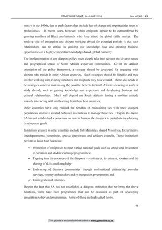 This gazette is also available free online at www.gpwonline.co.za
	STAATSKOERANT, 24 JUNIE 2016 No. 40088   63
48
mostly in the 1990s, due to push factors that include fear of change and opportunities open to
professionals. In recent years, however, white emigrants appear to be outnumbered by
growing numbers of Black professionals who have joined the global skills market. The
positive side of emigration and citizens working abroad for extended periods is that such
relationships can be critical in growing our knowledge base and creating business
opportunities in a highly competitive knowledge-based, global economy.
The implementation of any diaspora policy must clearly take into account the diverse nature
and geographical spread of South African expatriate communities. Given the African
orientation of the policy framework, a strategy should be developed for engaging with
citizens who reside in other African countries. Such strategies should be flexible and may
involve working with existing structures that migrants may have created. There also needs to
be strategies aimed at maximising the possible benefits to South African’s leaving to work or
study abroad, such as gaining knowledge and experience and developing business and
cultural relationships. Much will depend on South Africans having a positive attitude
towards interacting with and learning from their host countries,
Other countries have long realised the benefits of maintaining ties with their diaspora
populations and have created dedicated institutions to manage these ties. Despite this trend,
SA has not established a consensus on how to harness the diaspora to contribute to achieving
development goals.
Institutions created in other countries include full Ministries, shared Ministries, Departments,
interdepartmental committees, special directorates and advisory councils. These institutions
perform at least four functions:
 Promotion of emigration to meet varied national goals such as labour and investment
exportation and student exchange programmes;
 Tapping into the resources of the diaspora – remittances, investment, tourism and the
sharing of skills and knowledge;
 Embracing of diaspora communities through multinational citizenship, consular
services, country ambassadors and re-integration programmes; and
 Reintegration of returnees.
Despite the fact that SA has not established a diaspora institution that performs the above
functions, there have been programmes that can be evaluated as part of developing
emigration policy and programmes. Some of these are highlighted below.
 