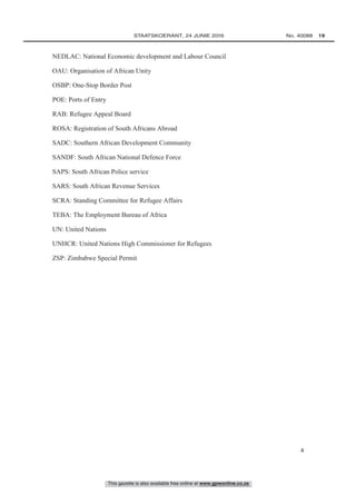 This gazette is also available free online at www.gpwonline.co.za
	STAATSKOERANT, 24 JUNIE 2016 No. 40088   19
4
NEDLAC: National Economic development and Labour Council
OAU: Organisation of African Unity
OSBP: One-Stop Border Post
POE: Ports of Entry
RAB: Refugee Appeal Board
ROSA: Registration of South Africans Abroad
SADC: Southern African Development Community
SANDF: South African National Defence Force
SAPS: South African Police service
SARS: South African Revenue Services
SCRA: Standing Committee for Refugee Affairs
TEBA: The Employment Bureau of Africa
UN: United Nations
UNHCR: United Nations High Commissioner for Refugees
ZSP: Zimbabwe Special Permit
 