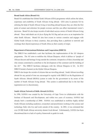 This gazette is also available free online at www.gpwonline.co.za
64   No. 40088	 GOVERNMENT GAZETTE, 24 JUNE 2016
49
Brand South Africa (Brand SA)
Brand SA established the Global South Africans (GSA) programme which enlists the talent,
experience and credibility of South Africans living abroad. GSA aims to promote SA by
enlisting the help of South African living or travelling abroad because they are often the first
point of contact and reference for people oversees and this can affect international visitor’s
decisions. Brand SA also keeps records of individual success stories of South Africans living
abroad. These individuals are de facto flying the SA flag and can serve as an inspiration for
other South Africans. Brand SA also host events in various countries and engages with
Global South Africans in those countries, thus providing them a platform to network and
exchange their shared experiences of South Africa as their country of origin.
Department of International Relations and Cooperation (DIRCO)
The DIRCO has established a unit that facilitates the implementation of the AU diaspora
programme. The AU aims to mobilise the African Diaspora, which it defines as “people of
African descent and heritage living outside the continent, irrespective of their citizenship and
who remain committed to contribute to the development of the continent and the building of
the AU”. The DIRCO facilitates dialogues with the African Diaspora in SA. In 2012
DIRCO hosted a Summit on the Global African Diaspora.
DIRCO also keeps the records of citizens that are travelling abroad. South African travelling
abroad for any period of time are encouraged to register with DIRCO on the Registration of
South Africans Abroad (ROSA) system in order for the government to be aware of the
number of South Africans living abroad. This system is underutilised due to the fact that
registration on it is discretionary.
South African Network of Skills Abroad (SANSA)
In 1998, SANSA was created by the University of Cape Town in collaboration with the
Institute of Research and Development, and within two years of existence, SANSA had
already built a membership of 2000. SANSA was established to mobilise highly skilled
South Africans including academics, researchers and practitioners working in the science and
technology field, who live and work outside of the country. In 2001, it was estimated that
over 20 000 South African university alumni lived abroad. Unfortunately, SANSA has been
discontinued due to a lack of a policy framework to guide its work.
 