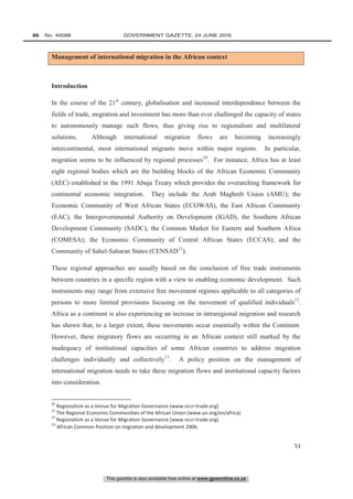 This gazette is also available free online at www.gpwonline.co.za
66   No. 40088	 GOVERNMENT GAZETTE, 24 JUNE 2016
51
Management of international migration in the African context
Introduction
In the course of the 21st
century, globalisation and increased interdependence between the
fields of trade, migration and investment has more than ever challenged the capacity of states
to autonomously manage such flows, thus giving rise to regionalism and multilateral
solutions. Although international migration flows are becoming increasingly
intercontinental, most international migrants move within major regions. In particular,
migration seems to be influenced by regional processes10
. For instance, Africa has at least
eight regional bodies which are the building blocks of the African Economic Community
(AEC) established in the 1991 Abuja Treaty which provides the overarching framework for
continental economic integration. They include the Arab Maghreb Union (AMU); the
Economic Community of West African States (ECOWAS), the East African Community
(EAC), the Intergovernmental Authority on Development (IGAD), the Southern African
Development Community (SADC), the Common Market for Eastern and Southern Africa
(COMESA); the Economic Community of Central African States (ECCAS); and the
Community of Sahel-Saharan States (CENSAD11
).
These regional approaches are usually based on the conclusion of free trade instruments
between countries in a specific region with a view to enabling economic development. Such
instruments may range from extensive free movement regimes applicable to all categories of
persons to more limited provisions focusing on the movement of qualified individuals12
.
Africa as a continent is also experiencing an increase in intraregional migration and research
has shown that, to a larger extent, these movements occur essentially within the Continent.
However, these migratory flows are occurring in an African context still marked by the
inadequacy of institutional capacities of some African countries to address migration
challenges individually and collectively13
. A policy position on the management of
international migration needs to take these migration flows and institutional capacity factors
into consideration.
10
Regionalism as a Venue for Migration Governance (www.nccr-trade.org)
11
The Regional Economic Communities of the African Union (www.un.org/en/africa)
12
Regionalism as a Venue for Migration Governance (www.nccr-trade.org)
13
African Common Position on migration and development 2006.
 