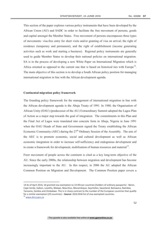 This gazette is also available free online at www.gpwonline.co.za
	STAATSKOERANT, 24 JUNIE 2016 No. 40088   67
52
This section of the paper explores various policy instruments that have been developed by the
African Union (AU) and SADC in order to facilitate the free movement of persons, goods
and capital amongst the Member States. Free movement of persons encompasses three types
of movements: visa-free entry for short visits and/or granting of visa on arrival; the right of
residence (temporary and permanent), and the right of establishment (income generating
activities such as work and starting a business). Regional policy instruments are generally
used to guide Member States to develop their national policies on international migration.
SA is in the process of developing a new White Paper on International Migration which is
Africa oriented as opposed to the current one that is based on historical ties with Europe14
.
The main objective of this section is to develop a South African policy position for managing
international migration in line with the African development agenda.
Continental migration policy framework
The founding policy framework for the management of international migration in line with
the African development agenda is the Abuja Treaty of 1991. In 1980, the Organisation of
African Unity (OAU) (predecessor of the AU) Extraordinary Summit adopted the Lagos Plan
of Action as a major step towards the goal of integration. The commitments in this Plan and
the Final Act of Lagos were translated into concrete form in Abuja, Nigeria in June 1991
when the OAU Heads of State and Government signed the Treaty establishing the African
Economic Community (AEC) during the 27th
Ordinary Session of the Assembly. The aim of
the AEC is to promote economic, social and cultural development as well as African
economic integration in order to increase self-sufficiency and endogenous development and
to create a framework for development, mobilisation of human resources and material15
.
Freer movement of people across the continent is cited as a key long-term objective of the
AU. Since the early 2000s, the relationship between migration and development has become
increasingly important to the AU. In this respect, in 2006 the AU adopted the African
Common Position on Migration and Development. The Common Position paper covers a
14 As of April 2016, SA granted visa exemption to 14 African countries (holders of ordinary passports) - Benin,
Cape Verde, Gabon, Lesotho, Malawi, Mauritius, Mozambique, Seychelles, Swaziland, Botswana, Namibia,
Tanzania, Zambia and Zimbabwe. This is in sharp contrast to the number of the European countries that qualify
for a similar exemption (29 countries) – Source: 2016 DHA list of visa exempted countries.
15
www.dirco.gov.za
 