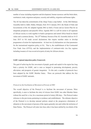 This gazette is also available free online at www.gpwonline.co.za
68   No. 40088	 GOVERNMENT GAZETTE, 24 JUNE 2016
53
number of areas including migration and development, human resources and the brain drain,
remittances, trade, migration and peace, security and stability, migration and human rights.
The AU has taken the commitments of the Abuja Treaty a step further. At the 24th Ordinary
Assembly held in Addis Ababa, Ethiopia, from 30-31 January 2015, the Heads of State and
Governments of the AU adopted Agenda 2063 as both a Vision and an Action Plan for an
integrated, prosperous and peaceful Africa. Agenda 2063 is a call for action to all segments
of African society to work together to build a prosperous and united Africa based on shared
values and a common destiny. The 25th
Ordinary Session of the AU Assembly held on 14-15
June 2015 in SA made several declarations that require member states to develop
programmes of action for implementation. At least two (2) declarations set clear parameters
for the international migration policy in SA. That is, the establishment of the Continental
Free Trade Area (CFTA), and the implementation of continent-wide visa free regimes
including issuance of visas on arrival at ports of entry for African citizens.
SADC regional migration policy framework
The goal of achieving the free movement of people, goods and capital in the region has long
been a priority for SADC, and is seen as integral to promoting development, poverty
alleviation, and prospects of greater integration. To this end, a number of protocols have
been adopted by the SADC Member States. These are protocols that address the free
movement of SADC nationals.
Protocol on the Facilitation of Movement of Persons of 2005
The overall objective of the Protocol is to facilitate the movement of persons. More
specifically, it aims to facilitate the entry of citizens from SADC into other Member States
without the need for a visa, for a maximum period of ninety (90) days. The Protocol makes
reference to the provisions pertaining to residence and establishment. The ultimate objective
of the Protocol is to develop national policies aimed at the progressive elimination of
obstacles to the movement of persons of the region generally into and within the territories of
State Parties. The Protocol will enter into force after it has been ratified by two-thirds of the
 
