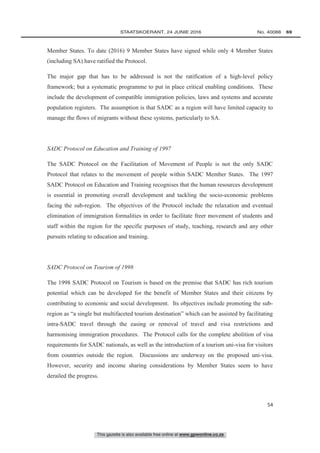 This gazette is also available free online at www.gpwonline.co.za
	STAATSKOERANT, 24 JUNIE 2016 No. 40088   69
54
Member States. To date (2016) 9 Member States have signed while only 4 Member States
(including SA) have ratified the Protocol.
The major gap that has to be addressed is not the ratification of a high-level policy
framework; but a systematic programme to put in place critical enabling conditions. These
include the development of compatible immigration policies, laws and systems and accurate
population registers. The assumption is that SADC as a region will have limited capacity to
manage the flows of migrants without these systems, particularly to SA.
SADC Protocol on Education and Training of 1997
The SADC Protocol on the Facilitation of Movement of People is not the only SADC
Protocol that relates to the movement of people within SADC Member States. The 1997
SADC Protocol on Education and Training recognises that the human resources development
is essential in promoting overall development and tackling the socio-economic problems
facing the sub-region. The objectives of the Protocol include the relaxation and eventual
elimination of immigration formalities in order to facilitate freer movement of students and
staff within the region for the specific purposes of study, teaching, research and any other
pursuits relating to education and training.
SADC Protocol on Tourism of 1998
The 1998 SADC Protocol on Tourism is based on the premise that SADC has rich tourism
potential which can be developed for the benefit of Member States and their citizens by
contributing to economic and social development. Its objectives include promoting the sub-
region as “a single but multifaceted tourism destination” which can be assisted by facilitating
intra-SADC travel through the easing or removal of travel and visa restrictions and
harmonising immigration procedures. The Protocol calls for the complete abolition of visa
requirements for SADC nationals, as well as the introduction of a tourism uni-visa for visitors
from countries outside the region. Discussions are underway on the proposed uni-visa.
However, security and income sharing considerations by Member States seem to have
derailed the progress.
 