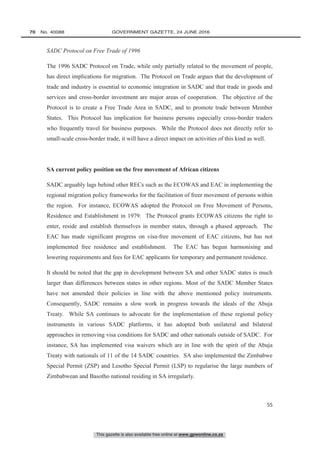 This gazette is also available free online at www.gpwonline.co.za
70   No. 40088	 GOVERNMENT GAZETTE, 24 JUNE 2016
55
SADC Protocol on Free Trade of 1996
The 1996 SADC Protocol on Trade, while only partially related to the movement of people,
has direct implications for migration. The Protocol on Trade argues that the development of
trade and industry is essential to economic integration in SADC and that trade in goods and
services and cross-border investment are major areas of cooperation. The objective of the
Protocol is to create a Free Trade Area in SADC, and to promote trade between Member
States. This Protocol has implication for business persons especially cross-border traders
who frequently travel for business purposes. While the Protocol does not directly refer to
small-scale cross-border trade, it will have a direct impact on activities of this kind as well.
SA current policy position on the free movement of African citizens
SADC arguably lags behind other RECs such as the ECOWAS and EAC in implementing the
regional migration policy frameworks for the facilitation of freer movement of persons within
the region. For instance, ECOWAS adopted the Protocol on Free Movement of Persons,
Residence and Establishment in 1979. The Protocol grants ECOWAS citizens the right to
enter, reside and establish themselves in member states, through a phased approach. The
EAC has made significant progress on visa-free movement of EAC citizens, but has not
implemented free residence and establishment. The EAC has begun harmonising and
lowering requirements and fees for EAC applicants for temporary and permanent residence.
It should be noted that the gap in development between SA and other SADC states is much
larger than differences between states in other regions. Most of the SADC Member States
have not amended their policies in line with the above mentioned policy instruments.
Consequently, SADC remains a slow work in progress towards the ideals of the Abuja
Treaty. While SA continues to advocate for the implementation of these regional policy
instruments in various SADC platforms, it has adopted both unilateral and bilateral
approaches in removing visa conditions for SADC and other nationals outside of SADC. For
instance, SA has implemented visa waivers which are in line with the spirit of the Abuja
Treaty with nationals of 11 of the 14 SADC countries. SA also implemented the Zimbabwe
Special Permit (ZSP) and Lesotho Special Permit (LSP) to regularise the large numbers of
Zimbabwean and Basotho national residing in SA irregularly.
 