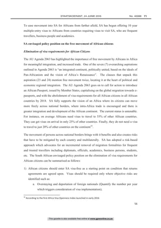 This gazette is also available free online at www.gpwonline.co.za
	STAATSKOERANT, 24 JUNIE 2016 No. 40088   71
56
To ease movement into SA for Africans from farther afield, SA has begun offering 10 year
multiple-entry visas to Africans from countries requiring visas to visit SA, who are frequent
travellers, business people and academics.
SA envisaged policy position on the free movement of African citizens
Elimination of visa requirements for African Citizens
The AU Agenda 2063 has highlighted the importance of free movement by Africans in Africa
for meaningful integration, and increased trade. One of the seven (7) overarching aspirations
outlined in Agenda 2063 is “an integrated continent, politically united, based on the ideals of
Pan-Africanism and the vision of Africa’s Renaissance”. The clauses that unpack this
aspiration (23 and 24) mention free movement twice, locating it at the heart of political and
economic regional integration. The AU Agenda 2063 goes on to call for action to introduce
an African Passport, issued by Member States, capitalising on the global migration towards e-
passports, and with the abolishment of visa requirements for all African citizens in all African
countries by 2018. SA fully supports the vision of an Africa where its citizens can move
more freely across national borders, where intra-Africa trade is encouraged and there is
greater integration and development of the African continent. The current status is untenable.
For instance, on average Africans need visas to travel to 55% of other African countries.
They can get visas on arrival in only 25% of other countries. Finally, they do not need a visa
to travel to just 20% of other countries on the continent16
.
The movement of persons across national borders brings with it benefits and also creates risks
that have to be mitigated by each country and multilaterally. SA has adopted a risk-based
approach which advocates for an incremental removal of migration formalities for frequent
and trusted travellers including diplomats, officials, academics, business persons, students,
etc. The South African envisaged policy position on the elimination of visa requirements for
African citizens can be summarised as follows:
1) African citizens should enter SA visa-free as a starting point on condition that returns
agreements are agreed upon. Visas should be required only where objective risks are
identified such as:
a. Overstaying and deportation of foreign nationals (Quantify the number per year
which triggers consideration of visa implementation);
16
According to the first Africa Visa Openness Index launched in early 2016
 