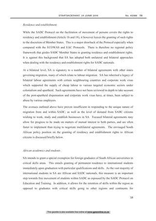 This gazette is also available free online at www.gpwonline.co.za
	STAATSKOERANT, 24 JUNIE 2016 No. 40088   73
58
Residence and establishment
While the SADC Protocol on the facilitation of movement of persons covers the rights to
residency and establishment (Article 16 and 18), it however leaves the granting of such rights
to the discretion of Member States. This is a major drawback of the Protocol especially when
compared with the ECOWAS and EAC Protocols. There is therefore no regional policy
framework that guides SADC Member States in granting residence and establishment rights.
It is against this background that SA has adopted both unilateral and bilateral approaches
when dealing with the residency and establishment rights for SADC nationals.
At a bilateral level, SA is signatory to a number of bilateral agreements with other states
governing migration, many of which relate to labour migration. SA has inherited a legacy of
bilateral labour agreements with certain neighbouring countries and corporate work visas
which supported the supply of cheap labour to various targeted economic sectors under
colonialism and apartheid. Such agreements have not been reviewed in depth to take account
of the post-apartheid dispensation and corporate work visas have, at times, been subject to
abuse by various employers.
The avenues outlined above have proven insufficient in responding to the unique nature of
migration from and within SADC, as well as the level of demand from SADC citizens
wishing to work, study and establish businesses in SA. Focused bilateral agreements may
allow for progress to be made on matters of mutual interest to both parties, and are often
faster to implement than trying to negotiate multilateral agreements. The envisaged South
African policy position on the granting of residency and establishment rights to African
citizens is discussed briefly below.
African academics and students
SA intends to grant a special exemption for foreign graduates of South African universities in
critical skills areas. This entails granting of permanent residence to international students
immediately upon graduation with particular qualifications and skills. As the vast majority of
international students in SA are African and SADC nationals, this measure is an important
step towards free movement of students within SADC as espoused by the SADC Protocol on
Education and Training. In addition, it allows for the retention of skills within the region as
opposed to graduates with critical skills going to other regions and continents for
 