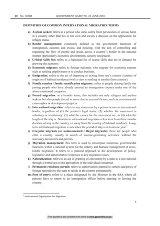 This gazette is also available free online at www.gpwonline.co.za
20   No. 40088	 GOVERNMENT GAZETTE, 24 JUNE 2016
5
DEFINITION OF COMMON INTERNATIONAL MIGRATION TERMS
a) Asylum seeker: refers to a person who seeks safety from persecution or serious harm
in a country other than his or her own and awaits a decision on the application for
refugee status.
b) Border management: commonly defined as the government functions of
immigration, customs and excise, and policing, with the aim of controlling and
regulating the flow of people and goods across a country’s border in the national
interest (particularly economic development, security and peace).
c) Critical skills list: refers to a legislated list of scarce skills that are in demand for
growing the economy.
d) Economic migrant: refers to foreign nationals who migrate for economic reasons
such as seeking employment or to conduct business.
e) Emigration: refers to the act of departing or exiting from one’s country (country of
origin or of habitual residence) with a view to settling in another (host country).
f) Family reunion / family reunification migrants: refers to people sharing family ties
joining people who have already entered an immigration country under one of the
above mentioned categories.
g) Forced migration: in a broader sense, this includes not only refugees and asylum
seekers but also people forced to move due to external factors, such as environmental
catastrophes or development projects.
h) International migration: refers to any movement by a person across an international
border, regardless of (1) the person’s legal status; (2) whether the movement is
voluntary or involuntary; (3) what the causes for the movement are; or (4) what the
length of the stay is. Short-term international migration refers to at least three months
duration of stay in the country, or away from the country of habitual residence. Long-
term international migration exists when the period of stay is at least one year.1
i) Irregular migrants (or undocumented / illegal migrants): these are people who
enter a country, usually in search of income-generating activities, without the
necessary documents and permits.
j) Migration management: this term is used to encompass numerous governmental
functions within a national system for the orderly and humane management of cross-
border migration. It refers to a planned approach to the development of policy,
legislative and administrative responses to key migration issues.
k) Naturalization: refers to an act of granting of citizenship by a state to a non-national
through a formal act on the application of the individual concerned.
l) Permanent residence permit: refers to authorisation granted to certain categories of
foreign nationals by the state to reside in the country permanently.
m) Port of entry: refers to a place designated by the Minister in the RSA where all
persons have to report to an immigration officer before entering or leaving the
country.
1
International Organization for Migration
 
