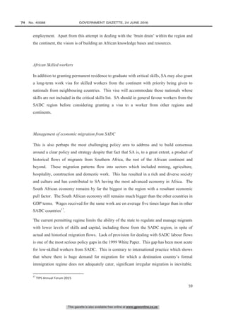 This gazette is also available free online at www.gpwonline.co.za
74   No. 40088	 GOVERNMENT GAZETTE, 24 JUNE 2016
59
employment. Apart from this attempt in dealing with the ‘brain drain’ within the region and
the continent, the vision is of building an African knowledge bases and resources.
African Skilled workers
In addition to granting permanent residence to graduate with critical skills, SA may also grant
a long-term work visa for skilled workers from the continent with priority being given to
nationals from neighbouring countries. This visa will accommodate those nationals whose
skills are not included in the critical skills list. SA should in general favour workers from the
SADC region before considering granting a visa to a worker from other regions and
continents.
Management of economic migration from SADC
This is also perhaps the most challenging policy area to address and to build consensus
around a clear policy and strategy despite that fact that SA is, to a great extent, a product of
historical flows of migrants from Southern Africa, the rest of the African continent and
beyond. These migration patterns flow into sectors which included mining, agriculture,
hospitality, construction and domestic work. This has resulted in a rich and diverse society
and culture and has contributed to SA having the most advanced economy in Africa. The
South African economy remains by far the biggest in the region with a resultant economic
pull factor. The South African economy still remains much bigger than the other countries in
GDP terms. Wages received for the same work are on average five times larger than in other
SADC countries17
.
The current permitting regime limits the ability of the state to regulate and manage migrants
with lower levels of skills and capital, including those from the SADC region, in spite of
actual and historical migration flows. Lack of provision for dealing with SADC labour flows
is one of the most serious policy gaps in the 1999 White Paper. This gap has been most acute
for low-skilled workers from SADC. This is contrary to international practice which shows
that where there is huge demand for migration for which a destination country’s formal
immigration regime does not adequately cater, significant irregular migration is inevitable.
17
TIPS Annual Forum 2015
 