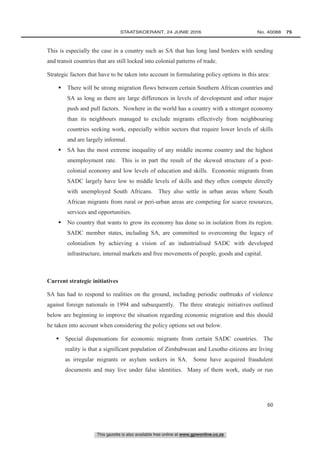 This gazette is also available free online at www.gpwonline.co.za
	STAATSKOERANT, 24 JUNIE 2016 No. 40088   75
60
This is especially the case in a country such as SA that has long land borders with sending
and transit countries that are still locked into colonial patterns of trade.
Strategic factors that have to be taken into account in formulating policy options in this area:
 There will be strong migration flows between certain Southern African countries and
SA as long as there are large differences in levels of development and other major
push and pull factors. Nowhere in the world has a country with a stronger economy
than its neighbours managed to exclude migrants effectively from neighbouring
countries seeking work, especially within sectors that require lower levels of skills
and are largely informal.
 SA has the most extreme inequality of any middle income country and the highest
unemployment rate. This is in part the result of the skewed structure of a post-
colonial economy and low levels of education and skills. Economic migrants from
SADC largely have low to middle levels of skills and they often compete directly
with unemployed South Africans. They also settle in urban areas where South
African migrants from rural or peri-urban areas are competing for scarce resources,
services and opportunities.
 No country that wants to grow its economy has done so in isolation from its region.
SADC member states, including SA, are committed to overcoming the legacy of
colonialism by achieving a vision of an industrialised SADC with developed
infrastructure, internal markets and free movements of people, goods and capital.
Current strategic initiatives
SA has had to respond to realities on the ground, including periodic outbreaks of violence
against foreign nationals in 1994 and subsequently. The three strategic initiatives outlined
below are beginning to improve the situation regarding economic migration and this should
be taken into account when considering the policy options set out below.
 Special dispensations for economic migrants from certain SADC countries. The
reality is that a significant population of Zimbabwean and Lesotho citizens are living
as irregular migrants or asylum seekers in SA. Some have acquired fraudulent
documents and may live under false identities. Many of them work, study or run
 