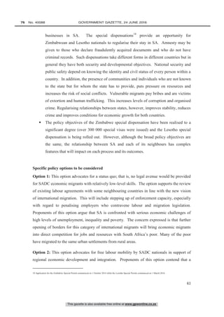 This gazette is also available free online at www.gpwonline.co.za
76   No. 40088	 GOVERNMENT GAZETTE, 24 JUNE 2016
61
businesses in SA. The special dispensations18
provide an opportunity for
Zimbabwean and Lesotho nationals to regularise their stay in SA. Amnesty may be
given to those who declare fraudulently acquired documents and who do not have
criminal records. Such dispensations take different forms in different countries but in
general they have both security and developmental objectives. National security and
public safety depend on knowing the identity and civil status of every person within a
country. In addition, the presence of communities and individuals who are not known
to the state but for whom the state has to provide, puts pressure on resources and
increases the risk of social conflicts. Vulnerable migrants pay bribes and are victims
of extortion and human trafficking. This increases levels of corruption and organised
crime. Regularising relationships between states, however, improves stability, reduces
crime and improves conditions for economic growth for both countries.
 The policy objectives of the Zimbabwe special dispensation have been realised to a
significant degree (over 300 000 special visas were issued) and the Lesotho special
dispensation is being rolled out. However, although the broad policy objectives are
the same, the relationship between SA and each of its neighbours has complex
features that will impact on each process and its outcomes.
Specific policy options to be considered
Option 1: This option advocates for a status quo; that is, no legal avenue would be provided
for SADC economic migrants with relatively low-level skills. The option supports the review
of existing labour agreements with some neighbouring countries in line with the new vision
of international migration. This will include stepping up of enforcement capacity, especially
with regard to penalising employers who contravene labour and migration legislation.
Proponents of this option argue that SA is confronted with serious economic challenges of
high levels of unemployment, inequality and poverty. The concern expressed is that further
opening of borders for this category of international migrants will bring economic migrants
into direct competition for jobs and resources with South Africa’s poor. Many of the poor
have migrated to the same urban settlements from rural areas.
Option 2: This option advocates for free labour mobility by SADC nationals in support of
regional economic development and integration. Proponents of this option contend that a
18 Application for the Zimbabwe Special Permit commenced on 1 October 2014 while the Lesotho Special Permit commenced on 1 March 2016.
 