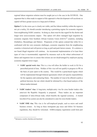 This gazette is also available free online at www.gpwonline.co.za
	STAATSKOERANT, 24 JUNIE 2016 No. 40088   77
62
regional labour migration solution must be sought just as is the case in the ECOWAS. One
argument that is often made in support of this approach is that development will accelerate as
capital will have greater access to a large pool of labour.
Option 3: As the status quo is clearly not viable, and free labour mobility within the region is
not yet a reality, SA should consider introducing a permitting regime for economic migrants
from neighbouring SADC countries. In doing so, there must be due regard for the shorter and
longer term socio-economic impact. This option will allow managed legal migration by
economic migrants from Southern African Customs Union (SACU)19
countries, including
Zimbabwe, Mozambique and Malawi. Proponents of this option contend that while SA is
confronted with her own economic challenges, economic migration from the neighbouring
countries is historical and will persist as long as pull and push factors remain. If a solution is
not found illegal migration will continue. An incremental implementation of at least three
types of visas is recommended, supported by measures such as the robust enforcement of
labour and migration laws to ensure that citizens are not disadvantaged by employers paying
economic migrants lower wages.
 SADC special work visa: This is a visa will allow the holder to work in SA for a
prescribed period of time. Holders of this visa will not qualify to progress to PR on
the basis of years spent in the country. This would be a quota-based regime which
will be implemented through bilateral agreements which will specify responsibilities
for the signatory and contracting States. The number of visas to be offered is partly a
political decision, but one which should be informed by a fact-based analysis of the
labour market demand.
 SADC traders’ visa: A long-term, multiple-entry visa for cross border traders who
enter/exit the Republic frequently is proposed. These traders are an important
component of intra-African trade, which benefits the regional economy. A trusted
traveller/eVisa system can also be considered to cater for cross-border traders.
 SADC SME visa. This visa is for self-employed people, such as micro and small
business owners. As long as these immigrants pay taxes and follow SA business
regulations, they should be welcomed. SARS/company registration could form part
19
Botswana, Lesotho, Namibia and Swaziland
 