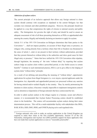 This gazette is also available free online at www.gpwonline.co.za
80   No. 40088	 GOVERNMENT GAZETTE, 24 JUNE 2016
65
Admission of asylum seekers
The current principle of an inclusive approach that allows any foreign national to claim
asylum should continue with exceptions as stipulated in the current Refugees Act that
excludes war criminals and other prohibited categories. However, this principle should not
be applied in a way that compromises the rights of citizens to national security and public
safety. The Immigration Act governs the right of entry and should be used to ensure an
adequate assessment of risk of all those presenting themselves at POEs or apprehended after
entering the country illegally and belatedly declaring an intention to apply for asylum.
Article 31.1 of the 1951 UN Convention on Refugees determines that State parties to the
Convention “… shall not impose penalties, on account of their illegal entry or presence, on
refugees who, coming directly from a territory where their life or freedom was threatened in
the sense of article 1, enter or are present in their territory without authorisation, provided
that they present themselves without delay to the authorities and show good cause for their
illegal entry or presence.” States that have ratified the 1951 UN Convention often stipulate,
through legislation, the meaning of the term “without delay” by requiring that asylum
seekers lodge an asylum claim within a prescribed period, or else forfeit access to certain
benefits21.
Contrary to such international practice, RSA is yet to give effect to the lodging of
asylum claim “without delay” principle.
As a result of not defining and prescribing the meaning of “without delay”, opportunistic
applications for asylum from illegal foreigners (i.e. over stayers, rejected applicants under the
Immigration Act, deportable and apprehended persons) are processed without any sanction
for having entered and/or resided illegally in the country. Thus, by merely pronouncing the
intention to claim asylum, it becomes virtually impossible to implement immigration controls
such as detention or deportation of foreign nationals that have contravened the law.
In order to admit asylum seekers in the refugee regime in a humane, secure and effective
manner, it is recommended that Asylum Seeker Processing centres should be established
closer to the borderline. The centres will accommodate asylum seekers during their status
determination process. This will be a multi-stakeholder facility with stakeholders like DHA,
RAB, SCRA, DSD, DOE, DOH, and UNHCR playing active and regulated roles.
21
Foreign nationals who wish to make an asylum application in the United Kingdom are
required to make their claim at the first available opportunity. Section 55 of the UK
Nationality, Immigration and Asylum Act (2002) prohibits support for those applicants who
have not made their asylum application as soon as “reasonably practicable”.
 