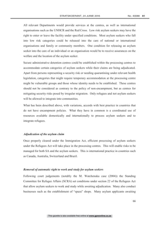This gazette is also available free online at www.gpwonline.co.za
	STAATSKOERANT, 24 JUNIE 2016 No. 40088   81
66
All relevant Departments would provide services at the centres, as well as international
organisations such as the UNHCR and the Red Cross. Low risk asylum seekers may have the
right to enter or leave the facility under specified conditions. Most asylum seekers who fall
into low risk categories could be released into the care of national or international
organisations and family or community members. One condition for releasing an asylum
seeker into the care of an individual or an organisation would be to receive assurances on the
welfare and the location of the asylum seeker.
Secure administrative detention centres could be established within the processing centres to
accommodate certain categories of asylum seekers while their claims are being adjudicated.
Apart from persons representing a security risk or needing quarantining under relevant health
legislation, categories that might require temporary accommodation at the processing centre
might be vulnerable groups and those whose identity needs to be established. These centres
should not be considered as contrary to the policy of non-encampment, but as centres for
mitigating security risks posed by irregular migration. Only refugees and not asylum seekers
will be allowed to integrate into communities.
What has been described above, with variations, accords with best practice in countries that
do not have encampment policies. What they have in common is a coordinated use of
resources available domestically and internationally to process asylum seekers and to
integrate refugees.
Adjudication of the asylum claim
Once properly cleared under the Immigration Act, efficient processing of asylum seekers
under the Refugees Act will take place in the processing centres. This will enable risks to be
managed for both SA and the asylum seekers. This is international practice in countries such
as Canada, Australia, Switzerland and Brazil.
Removal of automatic right to work and study for asylum seekers
Following court judgements (notably the M. Watchenuka case (2004)) the Standing
Committee for Refugee Affairs (SCRA) set conditions under section 22 of the Refugees Act
that allow asylum seekers to work and study while awaiting adjudication. Many also conduct
businesses such as the establishment of “spaza” shops. Many asylum applicants awaiting
 