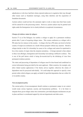 This gazette is also available free online at www.gpwonline.co.za
82   No. 40088	 GOVERNMENT GAZETTE, 24 JUNE 2016
67
adjudication or who have had their claims rejected endeavour to regularise their stay through
other means such as fraudulent marriages, using false identities and the acquisition of
fraudulent documents.
Asylum seekers would not have the automatic right to work or study since their basic needs
will be catered for in the processing centres. However, asylum seekers may be granted such
rights under the Immigration Act in clearly defined or exceptional circumstances.
Change of residence status by refugees
Section 27 (c) of the Refugees Act entitles a refugee to apply for a permanent residence
permit after 5 years of acquiring refugee status. This creates confusion as a refugee with a
PR status has two statuses in the country. A refugee who has a PR status can travel to his/her
country of origin (re-availment) on a South African passport without any sanction. Should a
refugee decide to take SA citizenship, he ceases to be a refugee and cannot be repatriated to
his or her country of origin when the situation normalises. A foreign national is then subject
to three Acts (Refugee, Immigration and Citizenship Act) making it difficult to enforce. This
is one of the pull factors which is being dis-incentivised by the delinking of visas from
permanent residence permits.
The status and processing of dependents of refugees must be time-bound and conditional on
correct information being provided by the main applicant. Other countries, for example, only
allow linked asylum applications if the family arrives together; otherwise the claims of
dependents must be processed individually. SA could adopt this approach or specify a time
period within which refugees can apply on behalf of specified dependents that are within SA
or in another country.
Non-encampment policy
The current policy of non-encampment should continue as permanent camps in our context
would create serious logistical, security and humanitarian problems. It is far better to
integrate those given refugee status into communities, provided adequate mechanisms are put
in place and there is coordinated support by relevant departments and other actors.
 