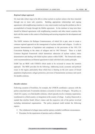 This gazette is also available free online at www.gpwonline.co.za
	STAATSKOERANT, 24 JUNIE 2016 No. 40088   83
68
Regional refugee approach
SA must take robust steps to be able to refuse asylum to asylum seekers who have transited
through one or more safe countries. Building appropriate relationships and signing
agreements with neighbouring countries is a key step towards resolving this problem as this is
accomplished in Europe through the Dublin agreement. In the medium to long term there
should be bilateral agreements with neighbouring countries and other transit countries that
deal with this matter in the context of facilitating and securing migration for development and
security.
The SADC initiative for Refugee Commissioners, of which SA is part, aims to create a
common regional approach on the management of asylum seekers and refugees. It seeks to
promote harmonisation of legislation and compliance to the provisions of the 1951 UN
Convention Relating to the status of refugees and its 1967 Protocol. There is a draft
Common Regional Framework which harmonises admission of asylum seekers, status
determination and dealing with failed asylum seekers within SADC. The framework makes
some recommendations on bilateral agreements to deal with third safe country principle.
SADC has an MOU with UNHCR which needs to be reviewed to ensure the common
approach. The MOU provides for the following: Addressing social, economic and political
issues in the region, particularly those which have a bearing on the root causes of forced
population displacement, refugee protection, provision of humanitarian assistance and search
for durable solutions.
Durable solutions
Following cessation of hostilities, for example, the UNHCR coordinates a process with the
parties concerned and, if warranted, declares a cessation in terms of refugees. The policy, to
which SA is party, is to find durable solutions, which typically involve voluntary repatriation;
resettlement to a third country; or integration in the country of refuge. A policy framework is
needed that clarifies South Africa’s stance and the respective role of the parties involved
including international organisations. The policy proposal could include the following
aspects:
 The withdrawal of refugee status and the options available in different circumstances.
 Procedure for the repatriation of parolees and ex-offenders.
 