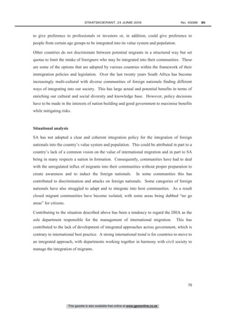 This gazette is also available free online at www.gpwonline.co.za
	STAATSKOERANT, 24 JUNIE 2016 No. 40088   85
70
to give preference to professionals or investors or, in addition, could give preference to
people from certain age groups to be integrated into its value system and population.
Other countries do not discriminate between potential migrants in a structured way but set
quotas to limit the intake of foreigners who may be integrated into their communities. These
are some of the options that are adopted by various countries within the framework of their
immigration policies and legislation. Over the last twenty years South Africa has become
increasingly multi-cultural with diverse communities of foreign nationals finding different
ways of integrating into our society. This has large actual and potential benefits in terms of
enriching our cultural and social diversity and knowledge base. However, policy decisions
have to be made in the interests of nation building and good government to maximise benefits
while mitigating risks.
Situational analysis
SA has not adopted a clear and coherent integration policy for the integration of foreign
nationals into the country’s value system and population. This could be attributed in part to a
country’s lack of a common vision on the value of international migration and in part to SA
being in many respects a nation in formation. Consequently, communities have had to deal
with the unregulated influx of migrants into their communities without proper preparation to
create awareness and to induct the foreign nationals. In some communities this has
contributed to discrimination and attacks on foreign nationals. Some categories of foreign
nationals have also struggled to adapt and to integrate into host communities. As a result
closed migrant communities have become isolated, with some areas being dubbed “no go
areas” for citizens.
Contributing to the situation described above has been a tendency to regard the DHA as the
sole department responsible for the management of international migration. This has
contributed to the lack of development of integrated approaches across government, which is
contrary to international best practice. A strong international trend is for countries to move to
an integrated approach, with departments working together in harmony with civil society to
manage the integration of migrants.
 