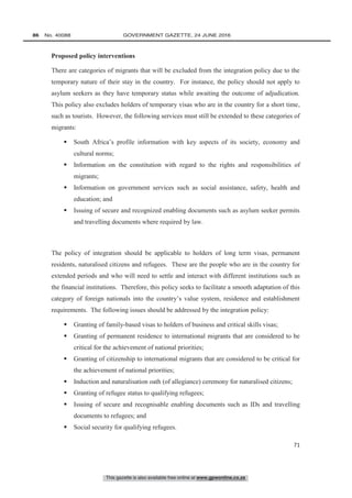 This gazette is also available free online at www.gpwonline.co.za
86   No. 40088	 GOVERNMENT GAZETTE, 24 JUNE 2016
71
Proposed policy interventions
There are categories of migrants that will be excluded from the integration policy due to the
temporary nature of their stay in the country. For instance, the policy should not apply to
asylum seekers as they have temporary status while awaiting the outcome of adjudication.
This policy also excludes holders of temporary visas who are in the country for a short time,
such as tourists. However, the following services must still be extended to these categories of
migrants:
 South Africa’s profile information with key aspects of its society, economy and
cultural norms;
 Information on the constitution with regard to the rights and responsibilities of
migrants;
 Information on government services such as social assistance, safety, health and
education; and
 Issuing of secure and recognized enabling documents such as asylum seeker permits
and travelling documents where required by law.
The policy of integration should be applicable to holders of long term visas, permanent
residents, naturalised citizens and refugees. These are the people who are in the country for
extended periods and who will need to settle and interact with different institutions such as
the financial institutions. Therefore, this policy seeks to facilitate a smooth adaptation of this
category of foreign nationals into the country’s value system, residence and establishment
requirements. The following issues should be addressed by the integration policy:
 Granting of family-based visas to holders of business and critical skills visas;
 Granting of permanent residence to international migrants that are considered to be
critical for the achievement of national priorities;
 Granting of citizenship to international migrants that are considered to be critical for
the achievement of national priorities;
 Induction and naturalisation oath (of allegiance) ceremony for naturalised citizens;
 Granting of refugee status to qualifying refugees;
 Issuing of secure and recognisable enabling documents such as IDs and travelling
documents to refugees; and
 Social security for qualifying refugees.
 