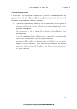 This gazette is also available free online at www.gpwonline.co.za
	STAATSKOERANT, 24 JUNIE 2016 No. 40088   87
72
Multi-stakeholder approach
A serious policy gap in relation to the integration of migrants is the lack of a policy and
regulatory framework that will ensure effective coordination across sectors and spheres of
government. In this regard, the following is suggested:
 The respective responsibilities and roles of relevant departments in all three spheres of
government must be made clear and reflected in procedures, regulations and formal
agreements as appropriate;
 Due attention must be paid to linking with provisions in existing legislation from
other departments;
 By-laws for managing settlement and integration of migrants into communities need
to be reviewed and strengthened to provide guidance to migrants;
 Agreements would be reached with departments and provincial and local government
in terms of the legal framework. There would also be engagement with national
organisations and institutions such as banks to ensure those granted residence status
have access to services.
 