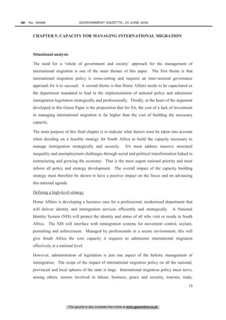 This gazette is also available free online at www.gpwonline.co.za
88   No. 40088	 GOVERNMENT GAZETTE, 24 JUNE 2016
73
CHAPTER 5: CAPACITY FOR MANAGING INTERNATIONAL MIGRATION
Situational analysis
The need for a ‘whole of government and society’ approach for the management of
international migration is one of the main themes of this paper. The first theme is that
international migration policy is cross-cutting and requires an inter-sectoral governance
approach for it to succeed. A second theme is that Home Affairs needs to be capacitated as
the department mandated to lead in the implementation of national policy and administer
immigration legislation strategically and professionally. Thirdly, at the heart of the argument
developed in this Green Paper is the proposition that for SA, the cost of a lack of investment
in managing international migration is far higher than the cost of building the necessary
capacity.
The main purpose of this final chapter is to indicate what factors must be taken into account
when deciding on a feasible strategy for South Africa to build the capacity necessary to
manage immigration strategically and securely. SA must address massive structural
inequality and unemployment challenges through social and political transformation linked to
restructuring and growing the economy. That is the most urgent national priority and must
inform all policy and strategy development. The overall impact of the capacity building
strategy must therefore be shown to have a positive impact on the fiscus and on advancing
this national agenda.
Defining a high-level strategy
Home Affairs is developing a business case for a professional, modernised department that
will deliver identity and immigration services efficiently and strategically. A National
Identity System (NIS) will protect the identity and status of all who visit or reside in South
Africa. The NIS will interface with immigration systems for movement control, asylum,
permitting and enforcement. Managed by professionals in a secure environment, this will
give South Africa the core capacity it requires to administer international migration
effectively at a national level.
However, administration of legislation is just one aspect of the holistic management of
immigration. The scope of the impact of international migration policy on all the national,
provincial and local spheres of the state is large. International migration policy must serve,
among others, sectors involved in labour, business, peace and security, tourism, trade,
 