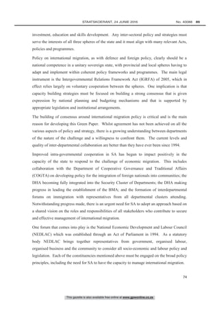 This gazette is also available free online at www.gpwonline.co.za
	STAATSKOERANT, 24 JUNIE 2016 No. 40088   89
74
investment, education and skills development. Any inter-sectoral policy and strategies must
serve the interests of all three spheres of the state and it must align with many relevant Acts,
policies and programmes.
Policy on international migration, as with defence and foreign policy, clearly should be a
national competence in a unitary sovereign state, with provincial and local spheres having to
adapt and implement within coherent policy frameworks and programmes. The main legal
instrument is the Intergovernmental Relations Framework Act (IGRFA) of 2005, which in
effect relies largely on voluntary cooperation between the spheres. One implication is that
capacity building strategies must be focused on building a strong consensus that is given
expression by national planning and budgeting mechanisms and that is supported by
appropriate legislation and institutional arrangements.
The building of consensus around international migration policy is critical and is the main
reason for developing this Green Paper. Whilst agreement has not been achieved on all the
various aspects of policy and strategy, there is a growing understanding between departments
of the nature of the challenge and a willingness to confront them. The current levels and
quality of inter-departmental collaboration are better than they have ever been since 1994.
Improved intra-governmental cooperation in SA has begun to impact positively in the
capacity of the state to respond to the challenge of economic migration. This includes
collaboration with the Department of Cooperative Governance and Traditional Affairs
(COGTA) on developing policy for the integration of foreign nationals into communities; the
DHA becoming fully integrated into the Security Cluster of Departments; the DHA making
progress in leading the establishment of the BMA; and the formation of interdepartmental
forums on immigration with representatives from all departmental clusters attending.
Notwithstanding progress made, there is an urgent need for SA to adopt an approach based on
a shared vision on the roles and responsibilities of all stakeholders who contribute to secure
and effective management of international migration.
One forum that comes into play is the National Economic Development and Labour Council
(NEDLAC) which was established through an Act of Parliament in 1994. As a statutory
body NEDLAC brings together representatives from government, organised labour,
organised business and the community to consider all socio-economic and labour policy and
legislation. Each of the constituencies mentioned above must be engaged on the broad policy
principles, including the need for SA to have the capacity to manage international migration.
 