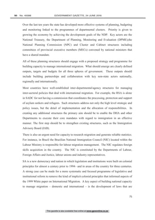This gazette is also available free online at www.gpwonline.co.za
90   No. 40088	 GOVERNMENT GAZETTE, 24 JUNE 2016
75
Over the last ten years the state has developed more effective systems of planning, budgeting
and monitoring linked to the programmes of departmental clusters. Priority is given to
growing the economy by achieving the development goals of the NDP. Key actors are the
National Treasury, the Department of Planning, Monitoring and Evaluation (DPME),the
National Planning Commission (NPC) and Cluster and Cabinet structures including
committees of provincial executive members (MECs) convened by national ministers that
have a shared mandate.
All of these planning structures should engage with a proposed strategy and programme for
building capacity to manage international migration. What should emerge are clearly defined
outputs, targets and budgets for all three spheres of government. These outputs should
include building partnerships and collaboration with key non-state actors nationally,
regionally and internationally.
Most countries have well-established inter-departmental/agency structures for managing
inter-sectoral policies that deal with international migration. For example, the RSA is alone
in SADC for not having a commission that coordinates the processing, protection and support
of asylum seekers and refugees. Such structures address not only the high level strategic and
policy issues, but the detail of implementation and the allocation of responsibilities. In
creating any additional structures the primary aim should be to enable the DHA and other
Departments to execute their core mandates with regard to immigration in an effective
manner. The first step should be to strengthen existing structures, such as the Immigration
Advisory Board (IAB).
There is also an urgent need for capacity to research migration and generate reliable statistics.
For instance, in Brazil the Brazilian National Immigration Council (NIC) located within the
Labour Ministry is responsible for labour migration management. The NIC regulates foreign
skills acquisition in the country. The NIC is constituted by the Departments of Labour,
Foreign Affairs and Justice, labour unions and industry representatives.
SA is a new democracy and nation in which legislation and institutions were built on colonial
principles for almost a century prior to 1994– and in areas of the country for three centuries.
A strong case can be made for a more systematic and focused programme of legislative and
institutional reform to remove the kind of implicit colonial principles that informed aspects of
the 1999 White paper on International Migration. A key aspect of building national capacity
to manage migration – domestic and international – is the development of laws that are
 