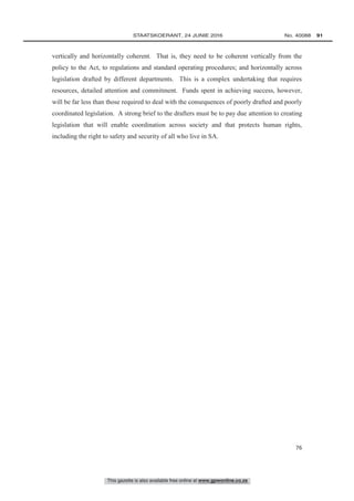 This gazette is also available free online at www.gpwonline.co.za
	STAATSKOERANT, 24 JUNIE 2016 No. 40088   91
76
vertically and horizontally coherent. That is, they need to be coherent vertically from the
policy to the Act, to regulations and standard operating procedures; and horizontally across
legislation drafted by different departments. This is a complex undertaking that requires
resources, detailed attention and commitment. Funds spent in achieving success, however,
will be far less than those required to deal with the consequences of poorly drafted and poorly
coordinated legislation. A strong brief to the drafters must be to pay due attention to creating
legislation that will enable coordination across society and that protects human rights,
including the right to safety and security of all who live in SA.
 