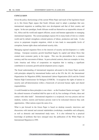 This gazette is also available free online at www.gpwonline.co.za
92   No. 40088	 GOVERNMENT GAZETTE, 24 JUNE 2016
77
CONCLUSION
Given the policy shortcomings of the current White Paper and much of the legislation based
on it, this Green Paper argues that South Africans need to adopt a paradigm that sees
international migration as enabling their own development and that of their country and
region. In the new paradigm, South Africans would see themselves as responsible citizens of
SA, Africa and the world and support efficient, secure and humane approaches to managing
international migration. The current paradigm exposes SA to many kinds of risk in a volatile
world and by default strengthens colonial patterns of labour, production and trade. It also
serves to perpetuate irregular migration, which in turn leads to unacceptable levels of
corruption, human rights abuse and national security risks.
Managing regional migration flows in the interests of security and development is a viable
strategy. European economic growth benefitted hugely by capital and labour flows that
created more economic parity in the region. This was the precondition for a common
currency and free movement of labour. In post-colonial contexts, there are examples in Asia,
Latin America and Africa of cooperation on migration that is making a significant
contribution to economic growth and development across a region.
The broad understanding of international migration advocated in the Green Paper accords
with principles adopted by international bodies such as the UN, the AU, the International
Organization for Migration (IOM), International Labour Organization (ILO) and the United
Nations High Commissioner for Refugees (UNHCR). It recognises the rights of nations to
security and self-determination within a framework of universal human rights and shared
responsibilities.
A world founded on these principles is one where – as the Freedom Charter envisaged – “All
the cultural treasures of mankind shall be open to all, by free exchange of books, ideas and
contact with other lands”. International migration is a reciprocal, two-way process and our
students, workers, tourists and business persons want to be welcomed wherever they seek
opportunities. Other nations expect the same of us.
What is put forward in the Green Paper is based on desktop research, interviews and
discussions with internal and external stakeholders (workshops, roundtables and colloquia),
as well as domestic and international study tours. It is also informed by a practical
knowledge of problems that have emerged since the publication of the White Paper on
International Migration in 1999.
 