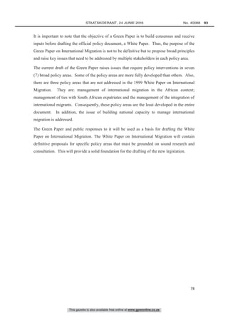This gazette is also available free online at www.gpwonline.co.za
	STAATSKOERANT, 24 JUNIE 2016 No. 40088   93
78
It is important to note that the objective of a Green Paper is to build consensus and receive
inputs before drafting the official policy document, a White Paper. Thus, the purpose of the
Green Paper on International Migration is not to be definitive but to propose broad principles
and raise key issues that need to be addressed by multiple stakeholders in each policy area.
The current draft of the Green Paper raises issues that require policy interventions in seven
(7) broad policy areas. Some of the policy areas are more fully developed than others. Also,
there are three policy areas that are not addressed in the 1999 White Paper on International
Migration. They are: management of international migration in the African context;
management of ties with South African expatriates and the management of the integration of
international migrants. Consequently, these policy areas are the least developed in the entire
document. In addition, the issue of building national capacity to manage international
migration is addressed.
The Green Paper and public responses to it will be used as a basis for drafting the White
Paper on International Migration. The White Paper on International Migration will contain
definitive proposals for specific policy areas that must be grounded on sound research and
consultation. This will provide a solid foundation for the drafting of the new legislation.
 