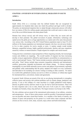 This gazette is also available free online at www.gpwonline.co.za
	STAATSKOERANT, 24 JUNIE 2016 No. 40088   23
8
CHAPTER 1: OVERVIEW OF INTERNATIONAL MIGRATION IN SOUTH
AFRICA
Introduction
South Africa (SA) as a sovereign state has defined borders that are recognised by
approximately two hundred other states into which the political and legal world is divided.
The policy on international migration that we adopt through a democratic process will reflect
how our nation of fifty-five million people understands that world and wants to relate to the
rest of the seven billion humans who share planet Earth.
Humans have always moved, and will always move, to where they are secure and can
develop to their potential. The global movement of people, information, technology and
capital across the globe gives us huge opportunities as a nation and at the same time presents
very serious risks. According to the 2013 United Nations population report at least 3% (232
million) of the human population are international migrants who have moved across borders
to live in other countries for twelve months or more. A random sample would include
labourers, unqualified artisans, highly qualified professionals, families and mass migrations
caused by violence or natural disasters. People migrate for complex and varied reasons.
Young men have constituted a major proportion of those migrating annually, but increasingly
women and children are migrating. The overall number of migrants has been increasing
steadily owing to opportunities offered by rapid transport, accessibility to communications as
well as ‘push and pull’ factors. ‘Pull’ factors include economic and professional opportunities
and safety. ‘Push’ factors include large economic inequalities (domestic and international),
conflicts, persecution, degraded environments and climate change. To discuss migration
meaningfully we must think nationally (across sectors and spheres of government), regionally
and globally while understanding that the policy adopted will impact on every community
and individual in SA including our citizens visiting or residing in other countries. No nation
in a world with a globalised economy can survive or thrive in isolation; or without due regard
for international laws, conventions, treaties and agreements.
In general, South Africans are proud of the role we are playing internationally to strengthen
collective peace and security and confront problems such as climate change, pandemics and
poverty. A war or the collapse of a state anywhere in a highly globalised world impacts
directly on global security and how much we pay for fuel or food and insurance. There will
be mass migration and a rise in risks, threats and costs if all or part of a state collapses.
Examples are Somalia, Libya, Iraq and Syria. The largest instance was Europe in the 1940s.
We also celebrate and are proud of the international achievements of our athletes, scientists
and entrepreneurs. None of these achievements would be possible if international migration
was not possible and states closed their borders. As a member of the family of nations, our
chances of peace and prosperity are far greater in a world where states cooperate and their
citizens are free to travel, work, study, research, enjoy culture and build relationships.
 