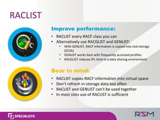 RACLIST
Improve performance:
• RACLIST	every	RACF	class	you	can
• Alternatively	use	RACGLIST	and	GENLIST:
• With	GENLIST,	RACF	information	is	copied	into	real	storage	
(ECSA)
• GENLIST	works	best	with	frequently	accessed	profiles
• RACGLIST	reduces	IPL	time	in	a	data	sharing	environment
Bear in mind:
• RACLIST	copies	RACF	information	into	virtual	space
• Don’t	refresh	in-storage	data	too	often
• RACLIST	and	GENLIST	can’t	be	used	together
• In	most	sites	use	of	RACLIST	is	sufficient
 