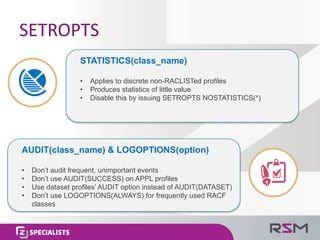 SETROPTS
• Applies to discrete non-RACLISTed profiles
• Produces statistics of little value
• Disable this by issuing SETROPTS NOSTATISTICS(*)
STATISTICS(class_name)
• Don’t audit frequent, unimportant events
• Don’t use AUDIT(SUCCESS) on APPL profiles
• Use dataset profiles’ AUDIT option instead of AUDIT(DATASET)
• Don’t use LOGOPTIONS(ALWAYS) for frequently used RACF
classes
AUDIT(class_name) & LOGOPTIONS(option)
 