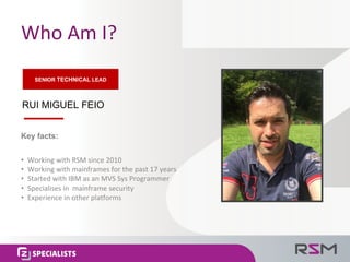 Who	Am	I?
RUI MIGUEL FEIO
• Working	with	RSM	since	2010
• Working with	mainframes	for	the	past	17	years
• Started	with	IBM	as	an	MVS	Sys	Programmer
• Specialises in		mainframe	security
• Experience	in	other	platforms
Key facts:
SENIOR TECHNICAL LEAD
 