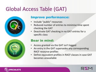 Global	Access	Table	(GAT)
Improve performance:
• Include	“public”	resources
• Reduced	number	of	entries	to	minimise time	spent	
checking	the	GAT
• Deactivate	GAT	checking	in	no	GAT	entries	for	a	
specific	class
Bear in mind:
• Access	granted	via	the	GAT	isn’t	logged
• An	entry	in	the	GAT	supersedes	any	corresponding	
RACF	resource	profiles
• Define	equivalent	profiles	in	RACF	classes	in	case	GAT	
becomes	unavailable
 