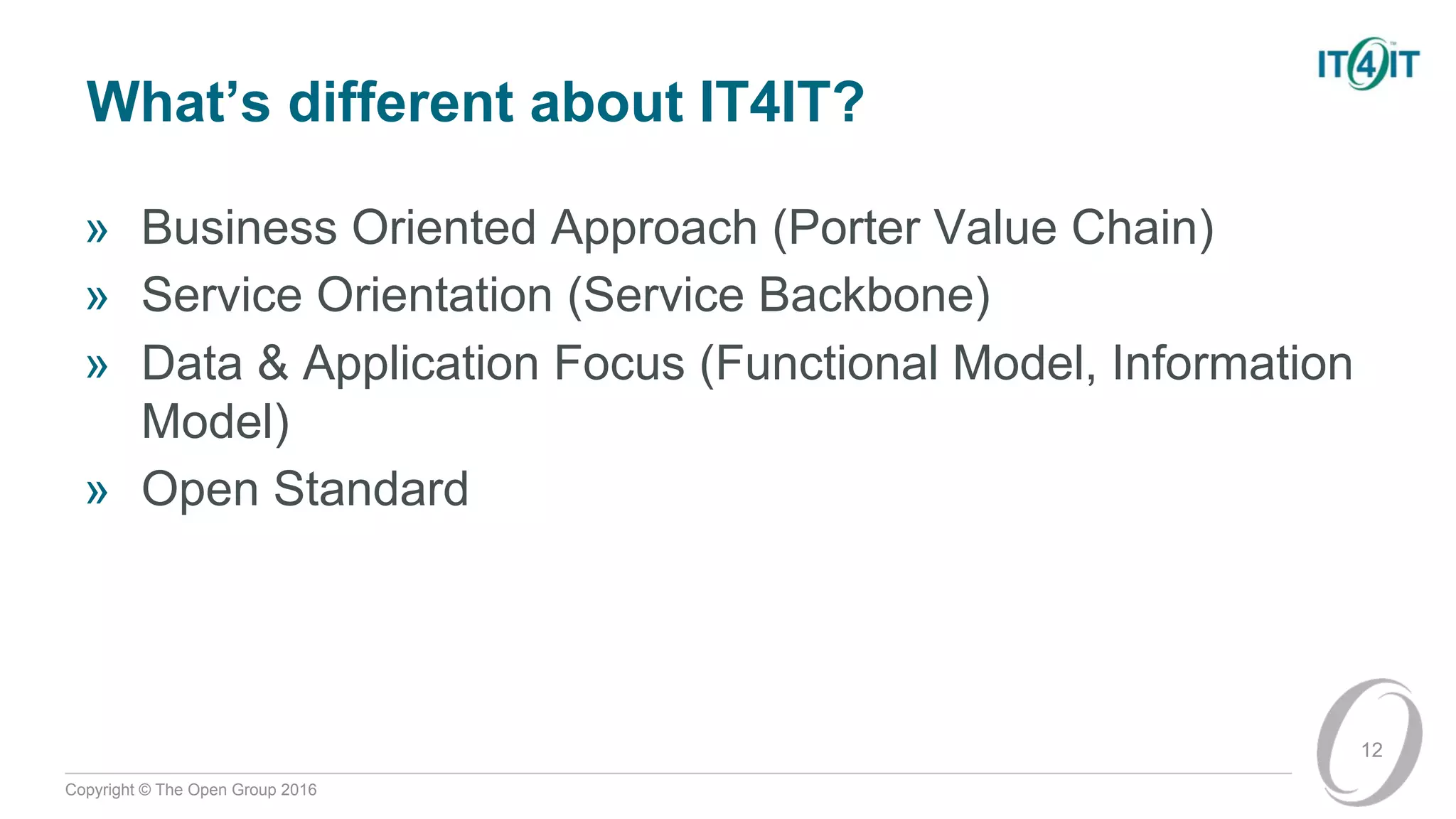 Copyright © The Open Group 2016
What’s different about IT4IT?
» Business Oriented Approach (Porter Value Chain)
» Service Orientation (Service Backbone)
» Data & Application Focus (Functional Model, Information
Model)
» Open Standard
12
 