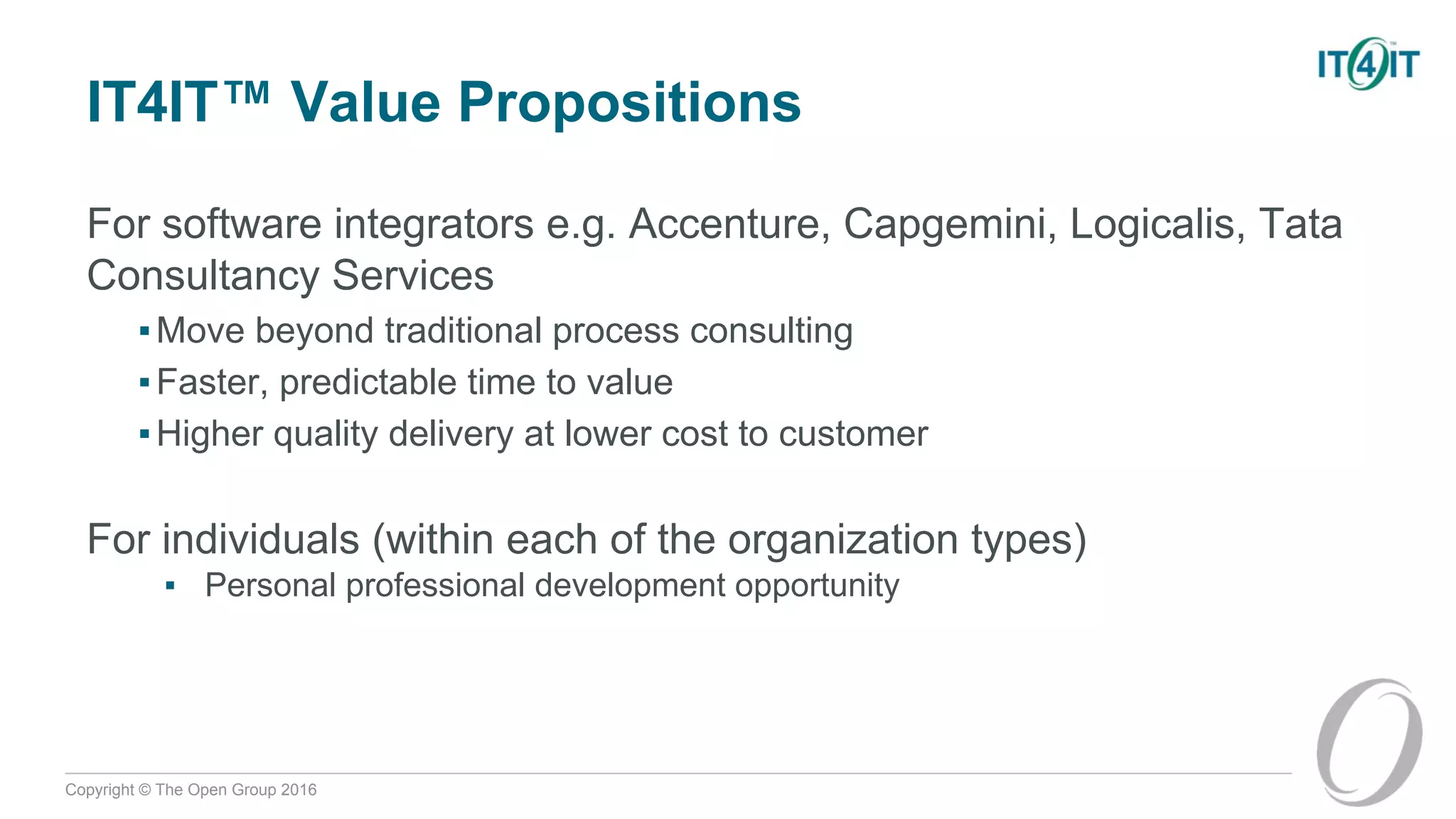 Copyright © The Open Group 2016
IT4IT™ Value Propositions
For software integrators e.g. Accenture, Capgemini, Logicalis, Tata
Consultancy Services
▪Move beyond traditional process consulting
▪Faster, predictable time to value
▪Higher quality delivery at lower cost to customer
For individuals (within each of the organization types)
▪ Personal professional development opportunity
 