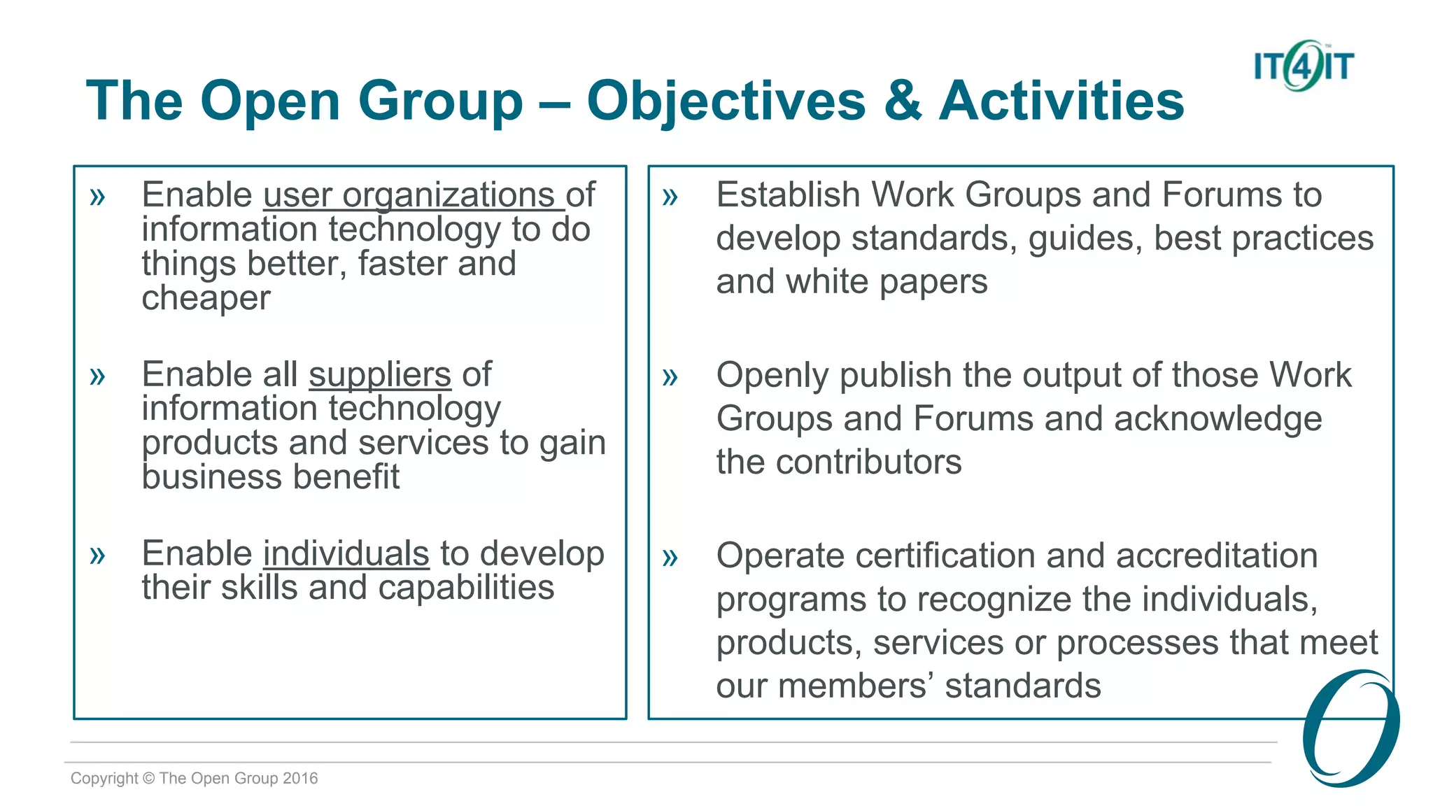 Copyright © The Open Group 2016
The Open Group – Objectives & Activities
» Enable user organizations of
information technology to do
things better, faster and
cheaper
» Enable all suppliers of
information technology
products and services to gain
business benefit
» Enable individuals to develop
their skills and capabilities
» Establish Work Groups and Forums to
develop standards, guides, best practices
and white papers
» Openly publish the output of those Work
Groups and Forums and acknowledge
the contributors
» Operate certification and accreditation
programs to recognize the individuals,
products, services or processes that meet
our members’ standards
 