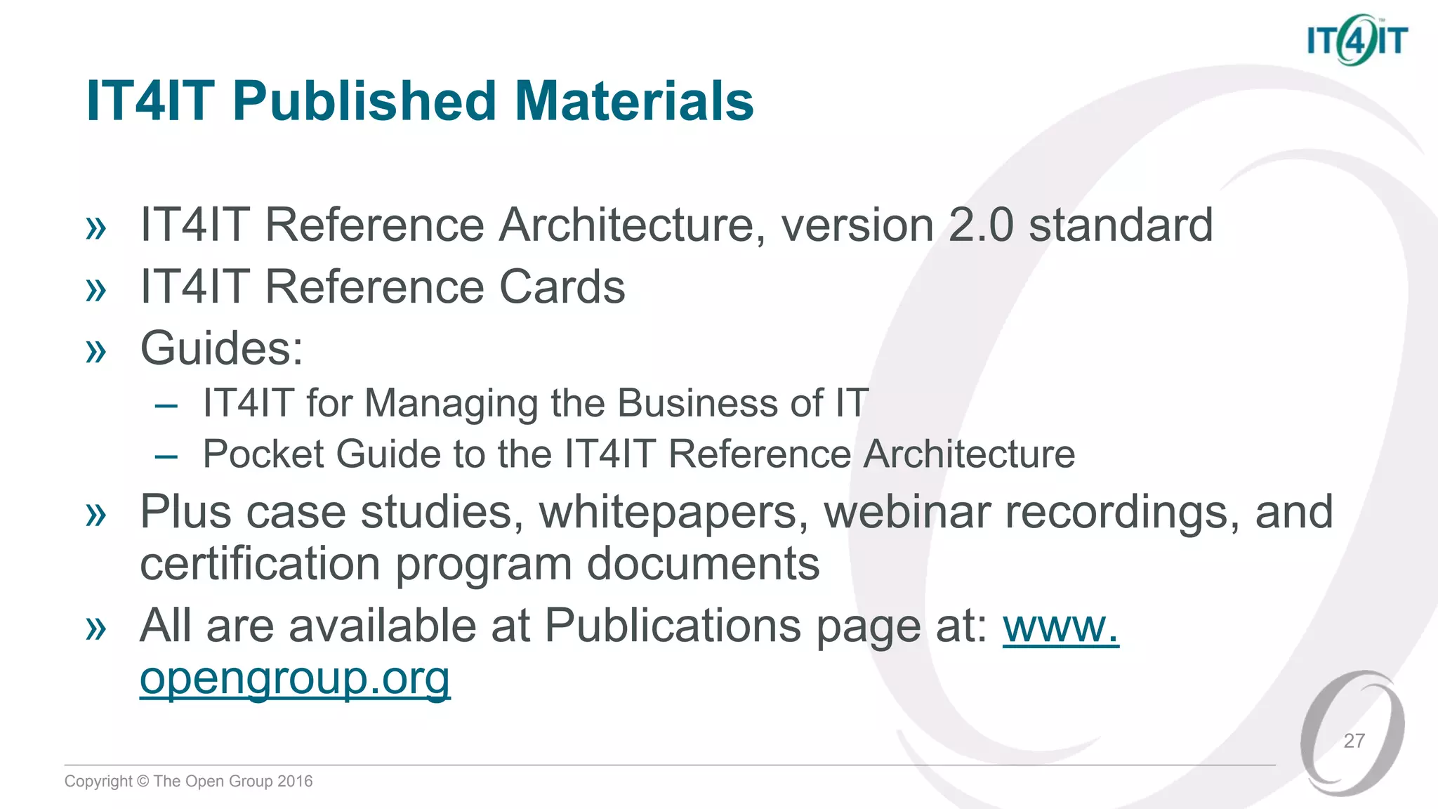 Copyright © The Open Group 2016
IT4IT Published Materials
» IT4IT Reference Architecture, version 2.0 standard
» IT4IT Reference Cards
» Guides:
– IT4IT for Managing the Business of IT
– Pocket Guide to the IT4IT Reference Architecture
» Plus case studies, whitepapers, webinar recordings, and
certification program documents
» All are available at Publications page at: www.
opengroup.org
27
 
