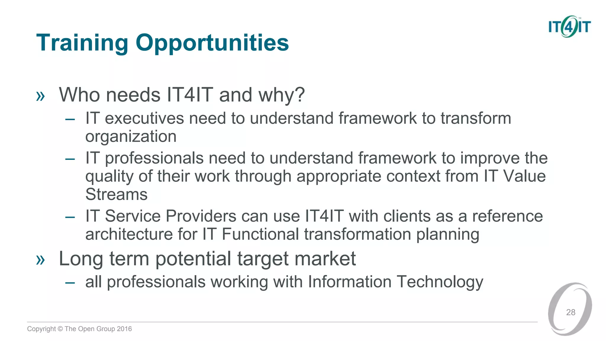 Copyright © The Open Group 2016
Training Opportunities
» Who needs IT4IT and why?
– IT executives need to understand framework to transform
organization
– IT professionals need to understand framework to improve the
quality of their work through appropriate context from IT Value
Streams
– IT Service Providers can use IT4IT with clients as a reference
architecture for IT Functional transformation planning
» Long term potential target market
– all professionals working with Information Technology
28
 