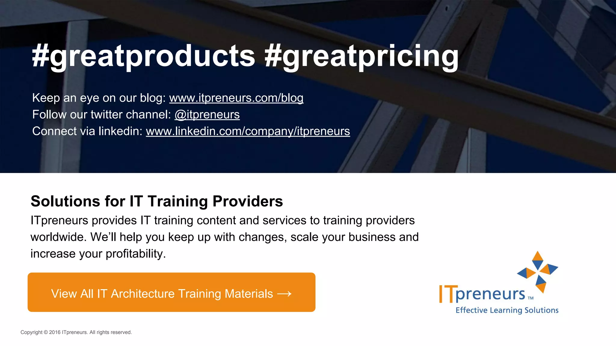 Copyright © 2016 ITpreneurs. All rights reserved.
Solutions for IT Training Providers
ITpreneurs provides IT training content and services to training providers
worldwide. We’ll help you keep up with changes, scale your business and
increase your profitability.
#greatproducts #greatpricing
Keep an eye on our blog: www.itpreneurs.com/blog
Follow our twitter channel: @itpreneurs
Connect via linkedin: www.linkedin.com/company/itpreneurs
View All IT Architecture Training Materials →
 