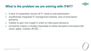 Copyright © The Open Group 2016
What is the problem we are solving with IT4IT?
» A lack of cooperation across all IT, leads to sub-optimization
» Insufficiently integrated IT management toolsets, lack of prescriptive
guidance
» Inability to gain true insight in order to make good decisions
» Immaturity makes it virtually impossible to tackle disruptive innovations like
cloud, agility, mobility, BYOD, …
 