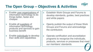 Copyright © The Open Group 2016
The Open Group – Objectives & Activities
» Enable user organizations of
information technology to do
things better, faster and
cheaper
» Enable all suppliers of
information technology
products and services to gain
business benefit
» Enable individuals to develop
their skills and capabilities
» Establish Work Groups and Forums to
develop standards, guides, best practices
and white papers
» Openly publish the output of those Work
Groups and Forums and acknowledge
the contributors
» Operate certification and accreditation
programs to recognize the individuals,
products, services or processes that meet
our members’ standards
 